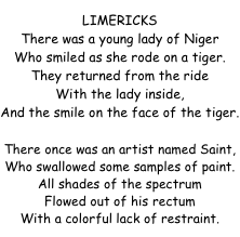 LIMERICKS
There was a young lady of Niger
Who smiled as she rode on a tiger.
They returned from the ride
With the lady inside,
And the smile on the face of the tiger.

There once was an artist named Saint,  Who swallowed some samples of paint.  All shades of the spectrum  Flowed out of his rectum  With a colorful lack of restraint.