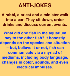 ANTI-JOKES
A rabbi, a priest and a minister walk into a bar. They sit down, order drinks and discuss current events.
What did one fish in the aquarium say to the other fish? It honestly depends on the species and situation—but, believe it or not, fish can communicate via a myriad of mediums, including body language, changes in color, sounds, and even electrical impulses.  