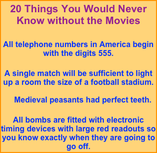 20 Things You Would Never Know without the Movies

All telephone numbers in America begin with the digits 555.

A single match will be sufficient to light up a room the size of a football stadium.
     Medieval peasants had perfect teeth.
 All bombs are fitted with electronic timing devices with large red readouts so you know exactly when they are going to go off.